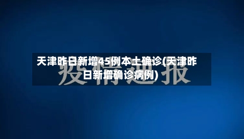 天津昨日新增45例本土确诊(天津昨日新增确诊病例)