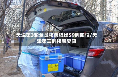 天津第3轮全员核酸检出59例阳性/天津第三例核酸复阳