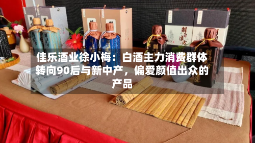 佳乐酒业徐小梅：白酒主力消费群体转向90后与新中产，偏爱颜值出众的产品-第2张图片