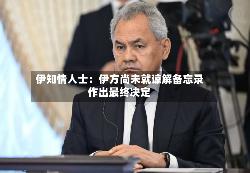 伊知情人士：伊方尚未就谅解备忘录作出最终决定