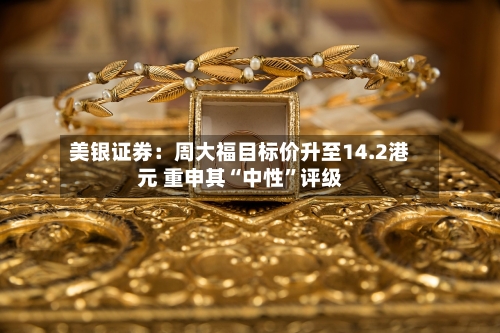 美银证券：周大福目标价升至14.2港元 重申其“中性”评级