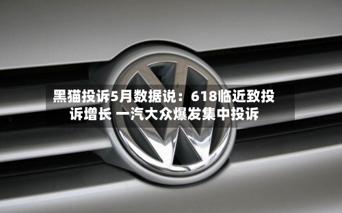 黑猫投诉5月数据说：618临近致投诉增长 一汽大众爆发集中投诉-第3张图片