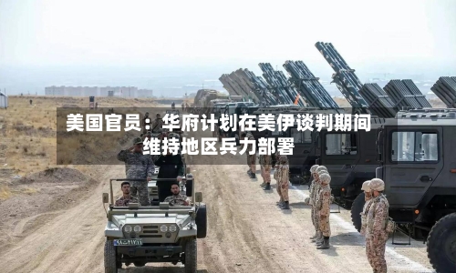 美国官员:华府计划在美伊谈判期间维持地区兵力部署-第2张图片