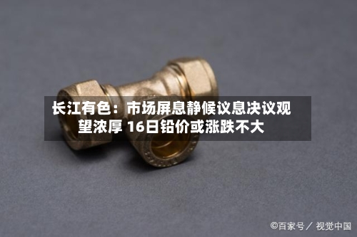 长江有色:市场屏息静候议息决议观望浓厚 16日铅价或涨跌不大-第1张图片