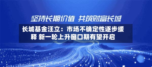 长城基金汪立:市场不确定性逐步缓释 新一轮上升窗口期有望开启-第2张图片