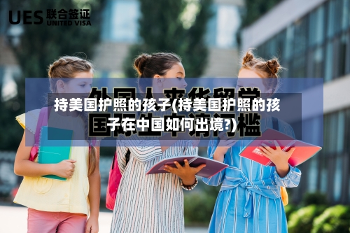 持美国护照的孩子(持美国护照的孩子在中国如何出境?)