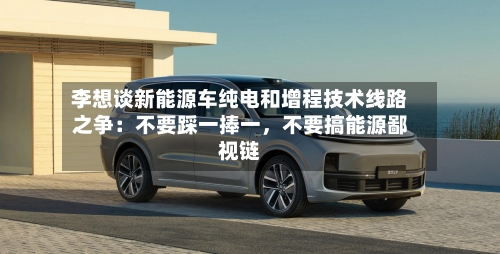 李想谈新能源车纯电和增程技术线路之争:不要踩一捧一,不要搞能源鄙视链