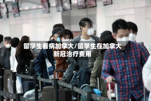 留学生看病加拿大/留学生在加拿大新冠治疗费用