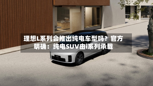 理想L系列会推出纯电车型吗?官方明确:纯电SUV由i系列承载-第3张图片