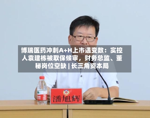 博瑞医药冲刺A+H上市遇变数:实控人袁建栋被取保候审,财务总监、董秘岗位空缺 | 长三角资本局