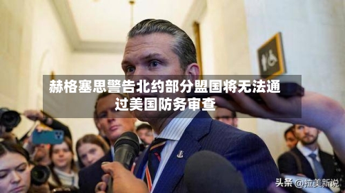 赫格塞思警告北约部分盟国将无法通过美国防务审查-第3张图片