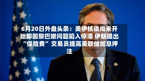 6月20日外盘头条：美伊核谈尚未开始即因黎巴嫩问题陷入停滞 伊朗提出“保险费	” 交易员提高美联储加息押注-第1张图片
