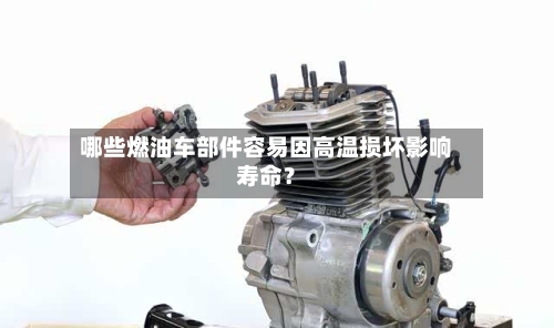 哪些燃油车部件容易因高温损坏影响寿命?-第2张图片