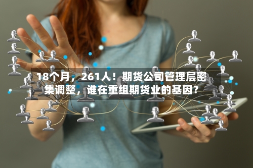 18个月，261人！期货公司管理层密集调整，谁在重组期货业的基因？-第2张图片