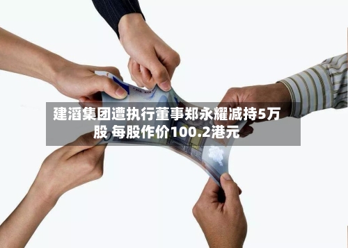 建滔集团遭执行董事郑永耀减持5万股 每股作价100.2港元-第1张图片
