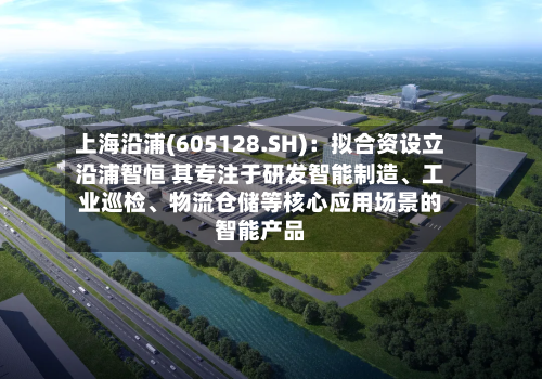 上海沿浦(605128.SH)：拟合资设立沿浦智恒 其专注于研发智能制造、工业巡检、物流仓储等核心应用场景的智能产品-第3张图片