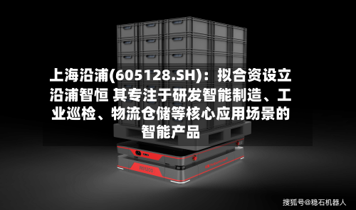 上海沿浦(605128.SH)：拟合资设立沿浦智恒 其专注于研发智能制造、工业巡检、物流仓储等核心应用场景的智能产品