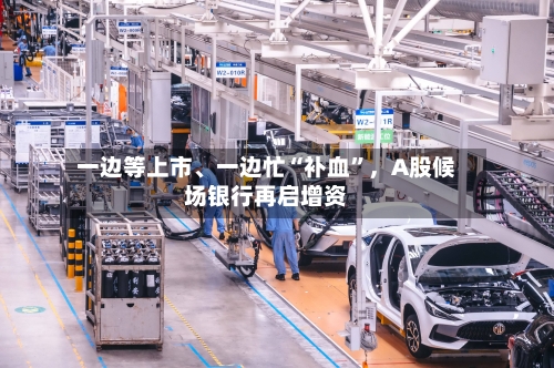 一边等上市、一边忙“补血”,A股候场银行再启增资