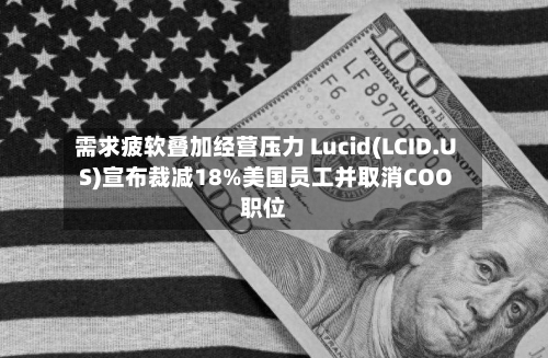 需求疲软叠加经营压力 Lucid(LCID.US)宣布裁减18%美国员工并取消COO职位