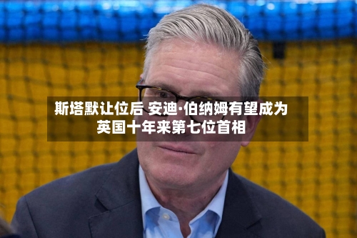 斯塔默让位后 安迪·伯纳姆有望成为英国十年来第七位首相
