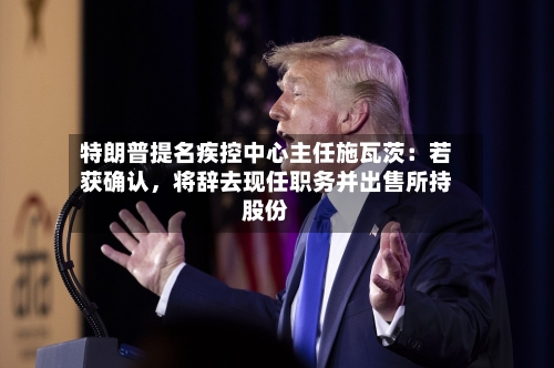特朗普提名疾控中心主任施瓦茨：若获确认	，将辞去现任职务并出售所持股份-第2张图片