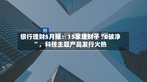 银行理财5月报：15家理财子“0破净”，科技主题产品发行火热-第3张图片